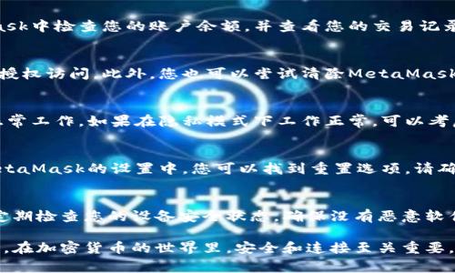 如果您遇到與MetaMask相關(guān)的問題，以下是一些檢查和解決的步驟，可以幫助您解決常見問題：

### 1. 檢查MetaMask的安裝和版本
首先，確保您已經(jīng)正確安裝了MetaMask擴(kuò)展。請訪問官方網(wǎng)站（https://metamask.io）下載并安裝最新版本。安裝完成后，檢查瀏覽器右上角是否顯示MetaMask的小狐貍圖標(biāo)。確保您使用的是支持MetaMask的瀏覽器，例如 Google Chrome、Firefox 或 Brave。

### 2. 檢查網(wǎng)絡(luò)連接
MetaMask連接到區(qū)塊鏈需要穩(wěn)定的互聯(lián)網(wǎng)。請確保您的設(shè)備已連接到互聯(lián)網(wǎng)。嘗試打開其他網(wǎng)頁，確認(rèn)連接是否正常。如果您的網(wǎng)絡(luò)不穩(wěn)定，可能會導(dǎo)致MetaMask無法正常工作。

### 3. 檢查網(wǎng)絡(luò)設(shè)置
在MetaMask中，您可以選擇不同的網(wǎng)絡(luò)（如以太坊主網(wǎng)、幣安智能鏈或自定義RPC）。確保您選擇的是您希望使用的正確網(wǎng)絡(luò)，如果不確定，您可以重新切換回以太坊主網(wǎng)。

### 4. 檢查賬戶余額和交易記錄
有時候，您可能會覺得MetaMask沒有反應(yīng)，實際上是因為您的賬戶上沒有足夠的余額進(jìn)行交易。請在MetaMask中檢查您的賬戶余額，并查看您的交易記錄，確認(rèn)是否有未完成的交易。

### 5. 查看權(quán)限和設(shè)置
MetaMask需要特定權(quán)限才能與網(wǎng)站交互。請在您的MetaMask設(shè)置中檢查網(wǎng)站權(quán)限，確保您所連接的網(wǎng)站被授權(quán)訪問。此外，您也可以嘗試清除MetaMask的緩存。

### 6. 解決擴(kuò)展沖突
有時，其他瀏覽器擴(kuò)展可能與MetaMask發(fā)生沖突。嘗試在隱私模式下打開瀏覽器，看看MetaMask是否可以正常工作。如果在隱私模式下工作正常，可以考慮逐步禁用其他擴(kuò)展，尋找與MetaMask沖突的擴(kuò)展。

### 7. 重置MetaMask
如果以上步驟仍然沒有解決問題，您可以考慮重置MetaMask。這會清除所有設(shè)置，但不會刪除您的賬戶。在MetaMask的設(shè)置中，您可以找到重置選項。請確保在重置之前備份您的種子短語，以防止丟失訪問權(quán)限。

### 8. 安全性檢查
最后，確保您的設(shè)備是安全的。過期的安全軟件或不安全的瀏覽器設(shè)置可能會導(dǎo)致MetaMask無法正常連接。定期檢查您的設(shè)備安全狀態(tài)，確保沒有惡意軟件干擾您的瀏覽器和MetaMask。

如果您在按照這些步驟后仍然遇到問題，考慮訪問MetaMask的官方社區(qū)或支持頁面，尋求專業(yè)的幫助和指導(dǎo)。在加密貨幣的世界里，安全和連接至關(guān)重要，確保您的MetaMask工作正常，可以讓您更好地管理您的數(shù)字資產(chǎn)！